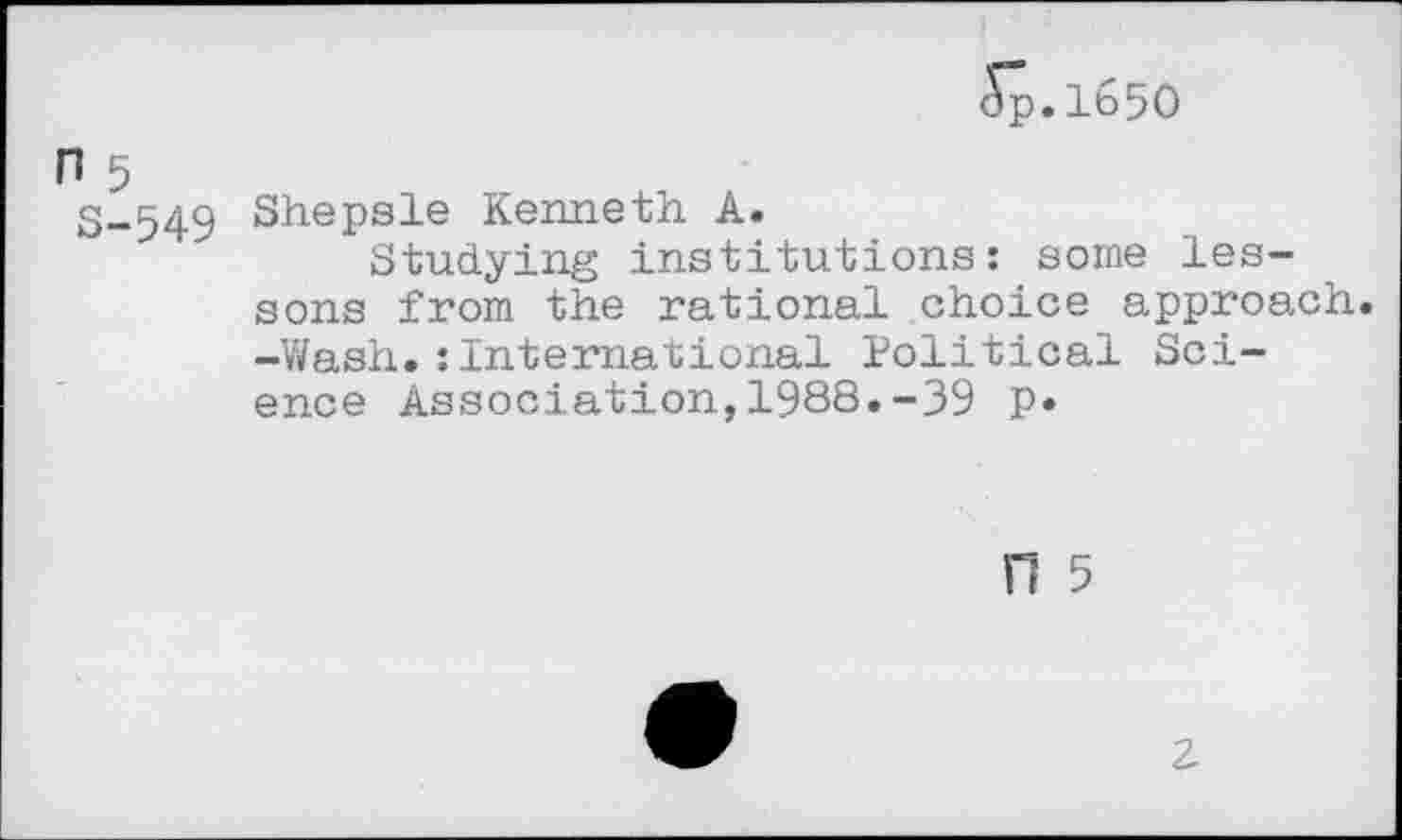 ﻿5p.1650
n 5
S-549 Shepsle Kenneth A.
Studying institutions: some lessons from the rational choice approach. -Wash.:International Political Science Association,1988.-39 p*
n 5
z